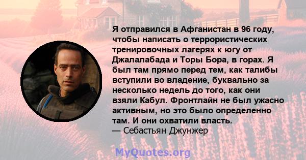 Я отправился в Афганистан в 96 году, чтобы написать о террористических тренировочных лагерях к югу от Джалалабада и Торы Бора, в горах. Я был там прямо перед тем, как талибы вступили во владение, буквально за несколько