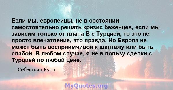 Если мы, европейцы, не в состоянии самостоятельно решать кризис беженцев, если мы зависим только от плана B с Турцией, то это не просто впечатление, это правда. Но Европа не может быть восприимчивой к шантажу или быть