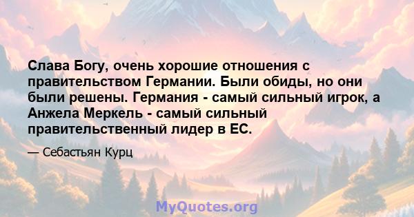 Слава Богу, очень хорошие отношения с правительством Германии. Были обиды, но они были решены. Германия - самый сильный игрок, а Анжела Меркель - самый сильный правительственный лидер в ЕС.