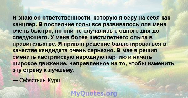 Я знаю об ответственности, которую я беру на себя как канцлер. В последние годы все развивалось для меня очень быстро, но они не случались с одного дня до следующего. У меня более шестилетнего опыта в правительстве. Я