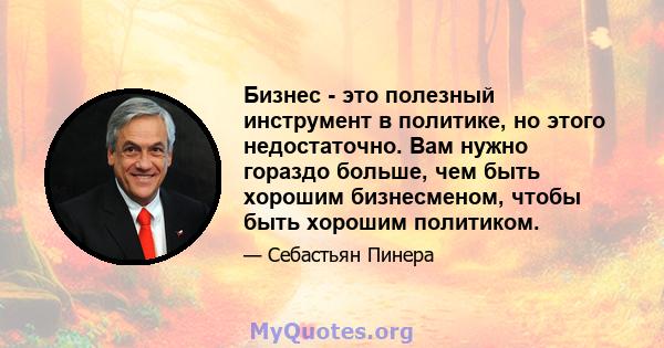 Бизнес - это полезный инструмент в политике, но этого недостаточно. Вам нужно гораздо больше, чем быть хорошим бизнесменом, чтобы быть хорошим политиком.