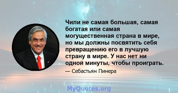 Чили не самая большая, самая богатая или самая могущественная страна в мире, но мы должны посвятить себя превращению его в лучшую страну в мире. У нас нет ни одной минуты, чтобы проиграть.