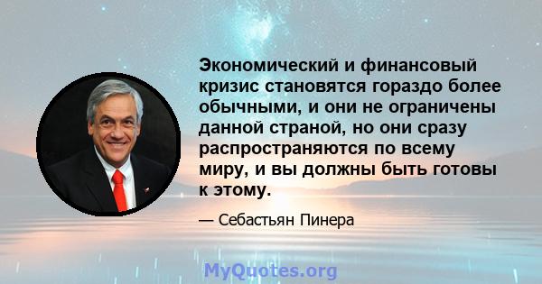 Экономический и финансовый кризис становятся гораздо более обычными, и они не ограничены данной страной, но они сразу распространяются по всему миру, и вы должны быть готовы к этому.