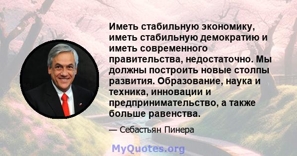 Иметь стабильную экономику, иметь стабильную демократию и иметь современного правительства, недостаточно. Мы должны построить новые столпы развития. Образование, наука и техника, инновации и предпринимательство, а также 