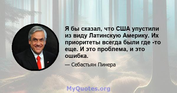 Я бы сказал, что США упустили из виду Латинскую Америку. Их приоритеты всегда были где -то еще. И это проблема, и это ошибка.