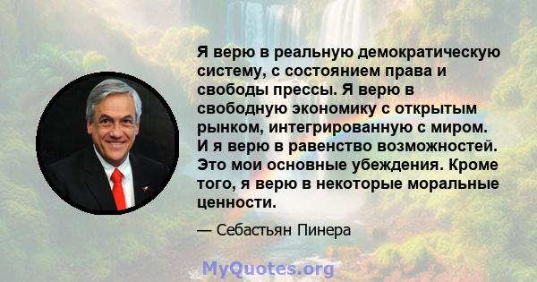 Я верю в реальную демократическую систему, с состоянием права и свободы прессы. Я верю в свободную экономику с открытым рынком, интегрированную с миром. И я верю в равенство возможностей. Это мои основные убеждения.