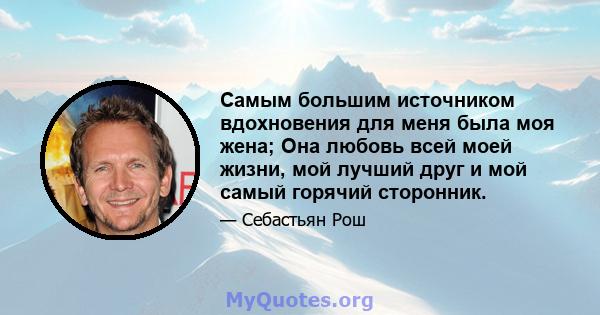 Самым большим источником вдохновения для меня была моя жена; Она любовь всей моей жизни, мой лучший друг и мой самый горячий сторонник.