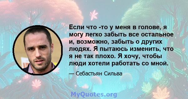 Если что -то у меня в голове, я могу легко забыть все остальное и, возможно, забыть о других людях. Я пытаюсь изменить, что я не так плохо. Я хочу, чтобы люди хотели работать со мной.