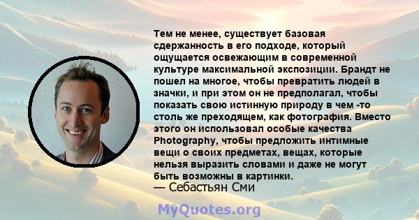 Тем не менее, существует базовая сдержанность в его подходе, который ощущается освежающим в современной культуре максимальной экспозиции. Брандт не пошел на многое, чтобы превратить людей в значки, и при этом он не