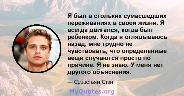 Я был в стольких сумасшедших переживаниях в своей жизни. Я всегда двигался, когда был ребенком. Когда я оглядываюсь назад, мне трудно не чувствовать, что определенные вещи случаются просто по причине. Я не знаю. У меня