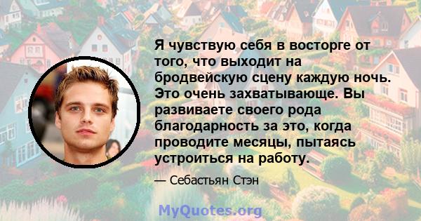 Я чувствую себя в восторге от того, что выходит на бродвейскую сцену каждую ночь. Это очень захватывающе. Вы развиваете своего рода благодарность за это, когда проводите месяцы, пытаясь устроиться на работу.