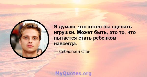 Я думаю, что хотел бы сделать игрушки. Может быть, это то, что пытается стать ребенком навсегда.