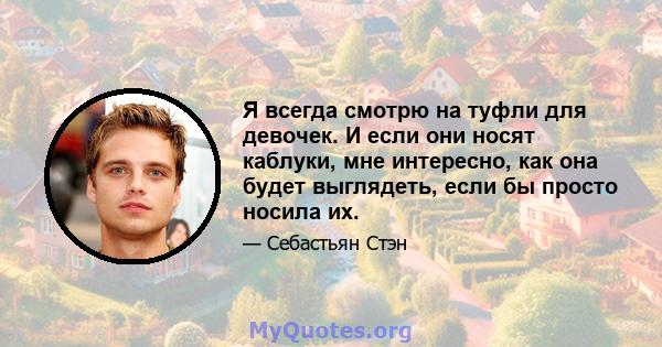 Я всегда смотрю на туфли для девочек. И если они носят каблуки, мне интересно, как она будет выглядеть, если бы просто носила их.