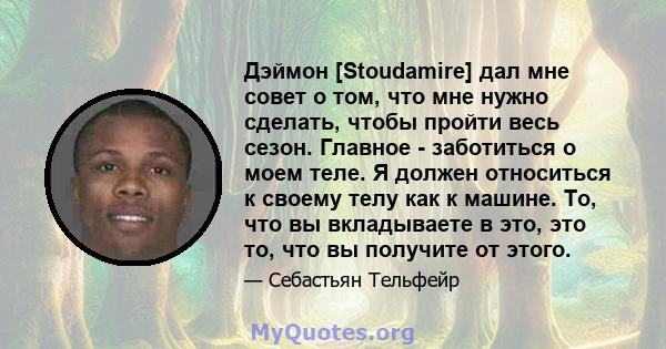 Дэймон [Stoudamire] дал мне совет о том, что мне нужно сделать, чтобы пройти весь сезон. Главное - заботиться о моем теле. Я должен относиться к своему телу как к машине. То, что вы вкладываете в это, это то, что вы