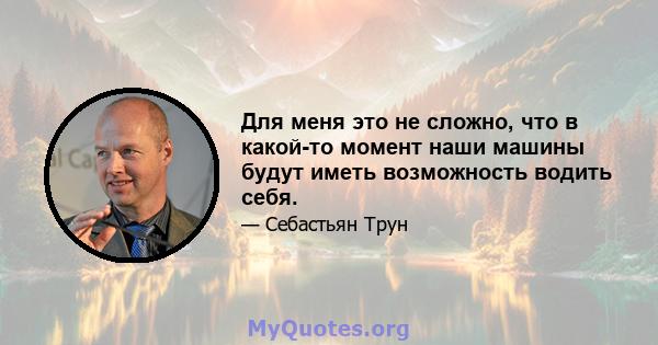 Для меня это не сложно, что в какой-то момент наши машины будут иметь возможность водить себя.