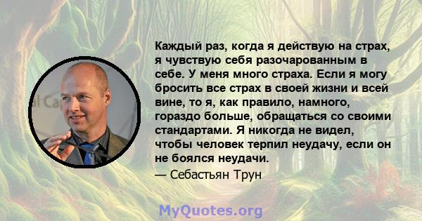 Каждый раз, когда я действую на страх, я чувствую себя разочарованным в себе. У меня много страха. Если я могу бросить все страх в своей жизни и всей вине, то я, как правило, намного, гораздо больше, обращаться со