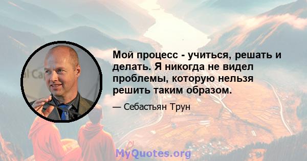 Мой процесс - учиться, решать и делать. Я никогда не видел проблемы, которую нельзя решить таким образом.