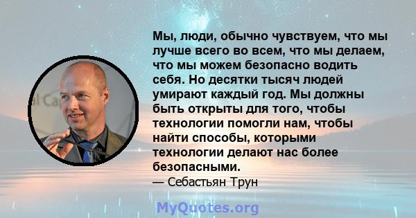 Мы, люди, обычно чувствуем, что мы лучше всего во всем, что мы делаем, что мы можем безопасно водить себя. Но десятки тысяч людей умирают каждый год. Мы должны быть открыты для того, чтобы технологии помогли нам, чтобы