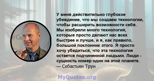 У меня действительно глубокое убеждение, что мы создаем технологии, чтобы расширить возможности себя. Мы изобрели много технологий, которые просто делают нас всех быстрее и лучше, и я, как правило, большой поклонник