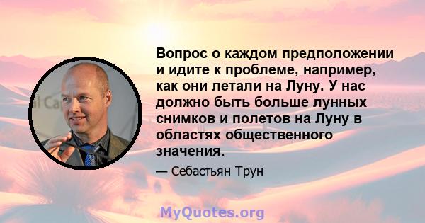 Вопрос о каждом предположении и идите к проблеме, например, как они летали на Луну. У нас должно быть больше лунных снимков и полетов на Луну в областях общественного значения.