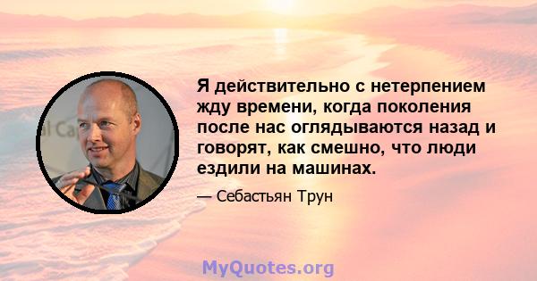 Я действительно с нетерпением жду времени, когда поколения после нас оглядываются назад и говорят, как смешно, что люди ездили на машинах.