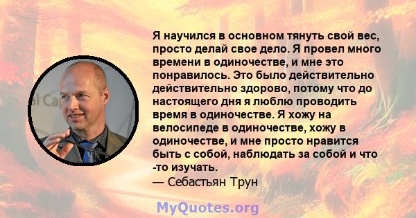 Я научился в основном тянуть свой вес, просто делай свое дело. Я провел много времени в одиночестве, и мне это понравилось. Это было действительно действительно здорово, потому что до настоящего дня я люблю проводить