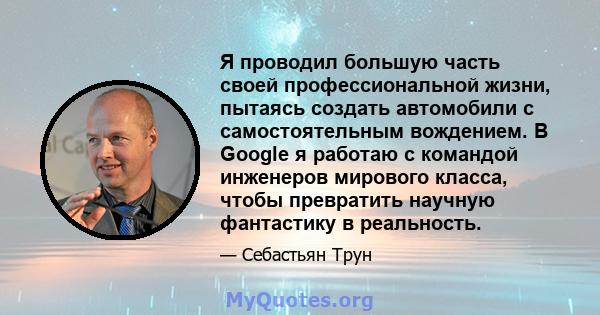 Я проводил большую часть своей профессиональной жизни, пытаясь создать автомобили с самостоятельным вождением. В Google я работаю с командой инженеров мирового класса, чтобы превратить научную фантастику в реальность.