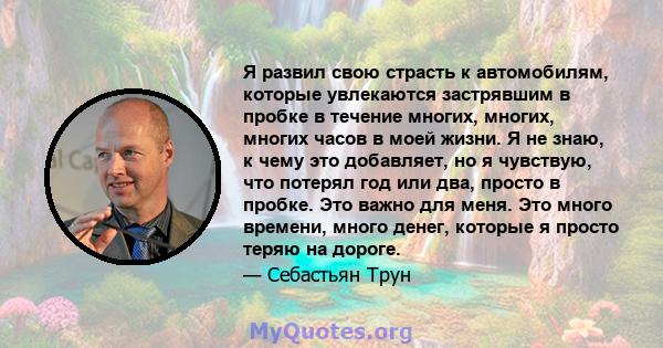 Я развил свою страсть к автомобилям, которые увлекаются застрявшим в пробке в течение многих, многих, многих часов в моей жизни. Я не знаю, к чему это добавляет, но я чувствую, что потерял год или два, просто в пробке.