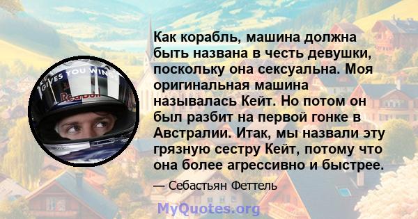 Как корабль, машина должна быть названа в честь девушки, поскольку она сексуальна. Моя оригинальная машина называлась Кейт. Но потом он был разбит на первой гонке в Австралии. Итак, мы назвали эту грязную сестру Кейт,