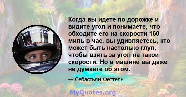 Когда вы идете по дорожке и видите угол и понимаете, что обходите его на скорости 160 миль в час, вы удивляетесь, кто может быть настолько глуп, чтобы взять за угол на такой скорости. Но в машине вы даже не думаете об