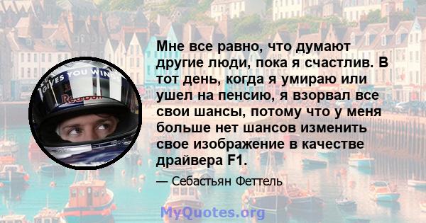 Мне все равно, что думают другие люди, пока я счастлив. В тот день, когда я умираю или ушел на пенсию, я взорвал все свои шансы, потому что у меня больше нет шансов изменить свое изображение в качестве драйвера F1.