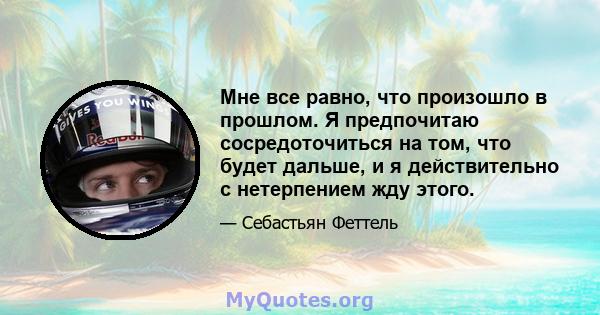 Мне все равно, что произошло в прошлом. Я предпочитаю сосредоточиться на том, что будет дальше, и я действительно с нетерпением жду этого.