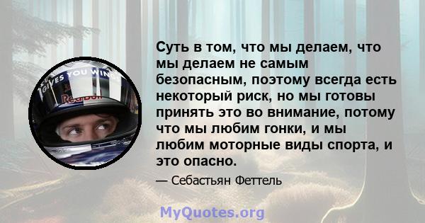 Суть в том, что мы делаем, что мы делаем не самым безопасным, поэтому всегда есть некоторый риск, но мы готовы принять это во внимание, потому что мы любим гонки, и мы любим моторные виды спорта, и это опасно.