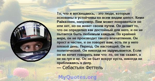 То, что я восхищаюсь, - это люди, которые основаны и устойчивы ко всем видам шепот. Кими Райкконен, например. Вам может понравиться он или нет, но он живет своим путем. Он делает то, что он определил как достойный для