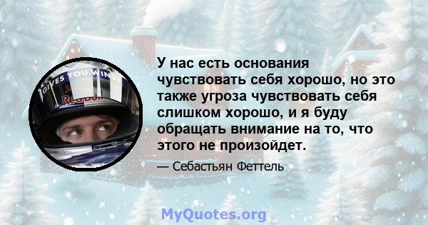 У нас есть основания чувствовать себя хорошо, но это также угроза чувствовать себя слишком хорошо, и я буду обращать внимание на то, что этого не произойдет.