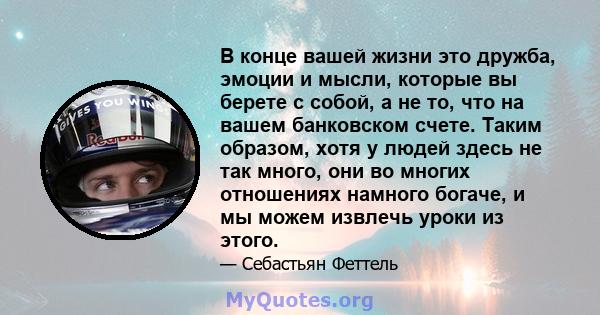 В конце вашей жизни это дружба, эмоции и мысли, которые вы берете с собой, а не то, что на вашем банковском счете. Таким образом, хотя у людей здесь не так много, они во многих отношениях намного богаче, и мы можем