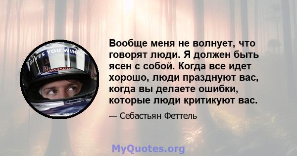 Вообще меня не волнует, что говорят люди. Я должен быть ясен с собой. Когда все идет хорошо, люди празднуют вас, когда вы делаете ошибки, которые люди критикуют вас.