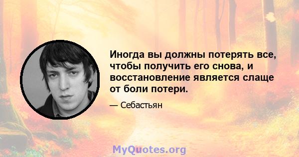 Иногда вы должны потерять все, чтобы получить его снова, и восстановление является слаще от боли потери.