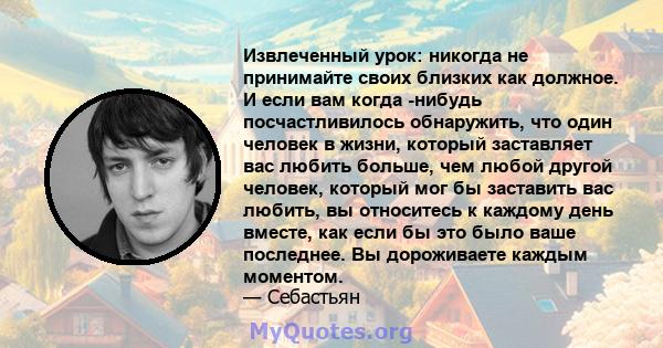 Извлеченный урок: никогда не принимайте своих близких как должное. И если вам когда -нибудь посчастливилось обнаружить, что один человек в жизни, который заставляет вас любить больше, чем любой другой человек, который