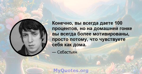 Конечно, вы всегда даете 100 процентов, но на домашней гонке вы всегда более мотивированы, просто потому, что чувствуете себя как дома.