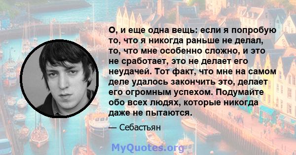 О, и еще одна вещь: если я попробую то, что я никогда раньше не делал, то, что мне особенно сложно, и это не сработает, это не делает его неудачей. Тот факт, что мне на самом деле удалось закончить это, делает его