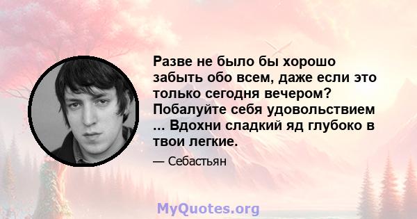 Разве не было бы хорошо забыть обо всем, даже если это только сегодня вечером? Побалуйте себя удовольствием ... Вдохни сладкий яд глубоко в твои легкие.