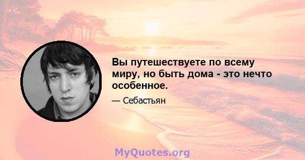 Вы путешествуете по всему миру, но быть дома - это нечто особенное.