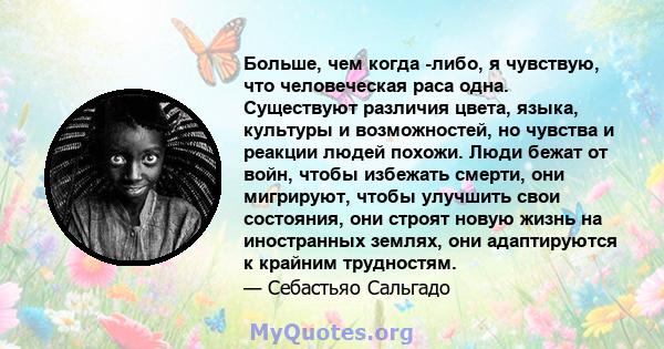 Больше, чем когда -либо, я чувствую, что человеческая раса одна. Существуют различия цвета, языка, культуры и возможностей, но чувства и реакции людей похожи. Люди бежат от войн, чтобы избежать смерти, они мигрируют,