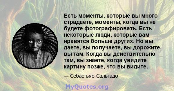 Есть моменты, которые вы много страдаете, моменты, когда вы не будете фотографировать. Есть некоторые люди, которые вам нравятся больше других. Но вы даете, вы получаете, вы дорожите, вы там. Когда вы действительно там, 