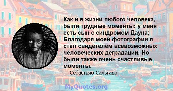 Как и в жизни любого человека, были трудные моменты: у меня есть сын с синдромом Дауна; Благодаря моей фотографии я стал свидетелем всевозможных человеческих деградаций. Но были также очень счастливые моменты.