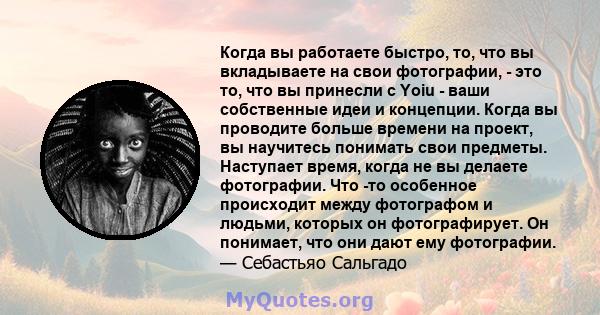 Когда вы работаете быстро, то, что вы вкладываете на свои фотографии, - это то, что вы принесли с Yoiu - ваши собственные идеи и концепции. Когда вы проводите больше времени на проект, вы научитесь понимать свои