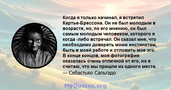 Когда я только начинал, я встретил Картье-Брессона. Он не был молодым в возрасте, но, по его мнению, он был самым молодым человеком, которого я когда -либо встречал. Он сказал мне, что необходимо доверять моим