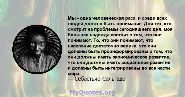 Мы - одна человеческая раса, и среди всех людей должно быть понимание. Для тех, кто смотрит на проблемы сегодняшнего дня, моя большая надежда состоит в том, что они понимают. То, что они понимают, что население