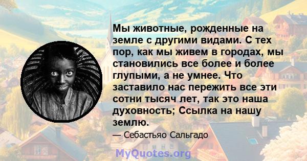 Мы животные, рожденные на земле с другими видами. С тех пор, как мы живем в городах, мы становились все более и более глупыми, а не умнее. Что заставило нас пережить все эти сотни тысяч лет, так это наша духовность;